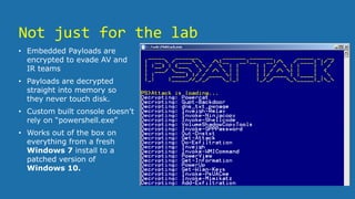 Not just for the lab
• Embedded Payloads are
encrypted to evade AV and
IR teams
• Payloads are decrypted
straight into memory so
they never touch disk.
• Custom built console doesn’t
rely on “powershell.exe”
• Works out of the box on
everything from a fresh
Windows 7 install to a
patched version of
Windows 10.
 