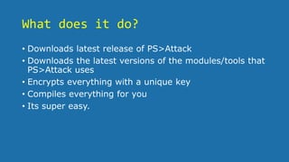 What does it do?
• Downloads latest release of PS>Attack
• Downloads the latest versions of the modules/tools that
PS>Attack uses
• Encrypts everything with a unique key
• Compiles everything for you
• Its super easy.
 