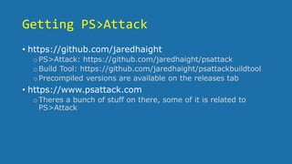 Getting PS>Attack
• https://github.com/jaredhaight
oPS>Attack: https://github.com/jaredhaight/psattack
oBuild Tool: https://github.com/jaredhaight/psattackbuildtool
oPrecompiled versions are available on the releases tab
• https://www.psattack.com
oTheres a bunch of stuff on there, some of it is related to
PS>Attack
 