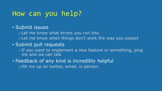 How can you help?
• Submit issues
oLet me know what errors you run into
oLet me know when things don’t work the way you expect
• Submit pull requests
oIf you want to implement a new feature or something, ping
me and we can talk
• Feedback of any kind is incredibly helpful
oHit me up on twitter, email, in person.
 