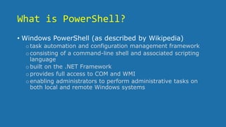 What is PowerShell?
• Windows PowerShell (as described by Wikipedia)
otask automation and configuration management framework
oconsisting of a command-line shell and associated scripting
language
obuilt on the .NET Framework
oprovides full access to COM and WMI
oenabling administrators to perform administrative tasks on
both local and remote Windows systems
 