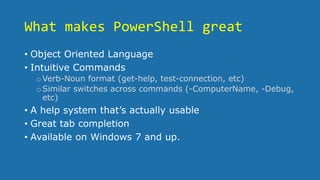What makes PowerShell great
• Object Oriented Language
• Intuitive Commands
oVerb-Noun format (get-help, test-connection, etc)
oSimilar switches across commands (-ComputerName, -Debug,
etc)
• A help system that’s actually usable
• Great tab completion
• Available on Windows 7 and up.
 