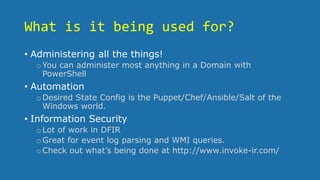 What is it being used for?
• Administering all the things!
oYou can administer most anything in a Domain with
PowerShell
• Automation
oDesired State Config is the Puppet/Chef/Ansible/Salt of the
Windows world.
• Information Security
oLot of work in DFIR
oGreat for event log parsing and WMI queries.
oCheck out what’s being done at http://www.invoke-ir.com/
 