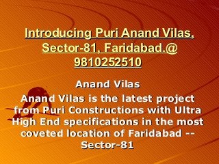 Introducing Puri Anand Vilas,
     Sector-81, Faridabad.@
          9810252510
            Anand Vilas
  Anand Vilas is the latest project
from Puri Constructions with Ultra
High End specifications in the most
  coveted location of Faridabad --
             Sector-81
 