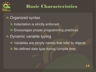 15
Basic Characteristics
Organized syntax
Indentation is strictly enforced
Encourages proper programming practices
Dynamic variable typing
Variables are simply names that refer to objects
No defined data type during compile time
 