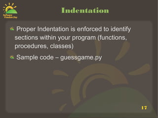 17
Indentation
Proper Indentation is enforced to identify
sections within your program (functions,
procedures, classes)
Sample code – guessgame.py
 