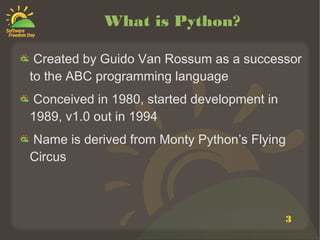 3
What is Python?
Created by Guido Van Rossum as a successor
to the ABC programming language
Conceived in 1980, started development in
1989, v1.0 out in 1994
Name is derived from Monty Python’s Flying
Circus
 