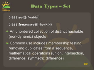 30
Data Types – Set
class set([iterable])
class frozenset([iterable])
An unordered collection of distinct hashable
(non-dynamic) objects
Common use includes membership testing,
removing duplicates from a sequence,
mathematical operations (union, intersection,
difference, symmetric difference)
 