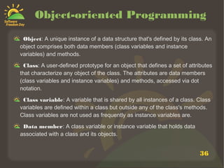 36
Object-oriented Programming
Object: A unique instance of a data structure that's defined by its class. An
object comprises both data members (class variables and instance
variables) and methods.
Class: A user-defined prototype for an object that defines a set of attributes
that characterize any object of the class. The attributes are data members
(class variables and instance variables) and methods, accessed via dot
notation.
Class variable: A variable that is shared by all instances of a class. Class
variables are defined within a class but outside any of the class's methods.
Class variables are not used as frequently as instance variables are.
Data member: A class variable or instance variable that holds data
associated with a class and its objects.
 