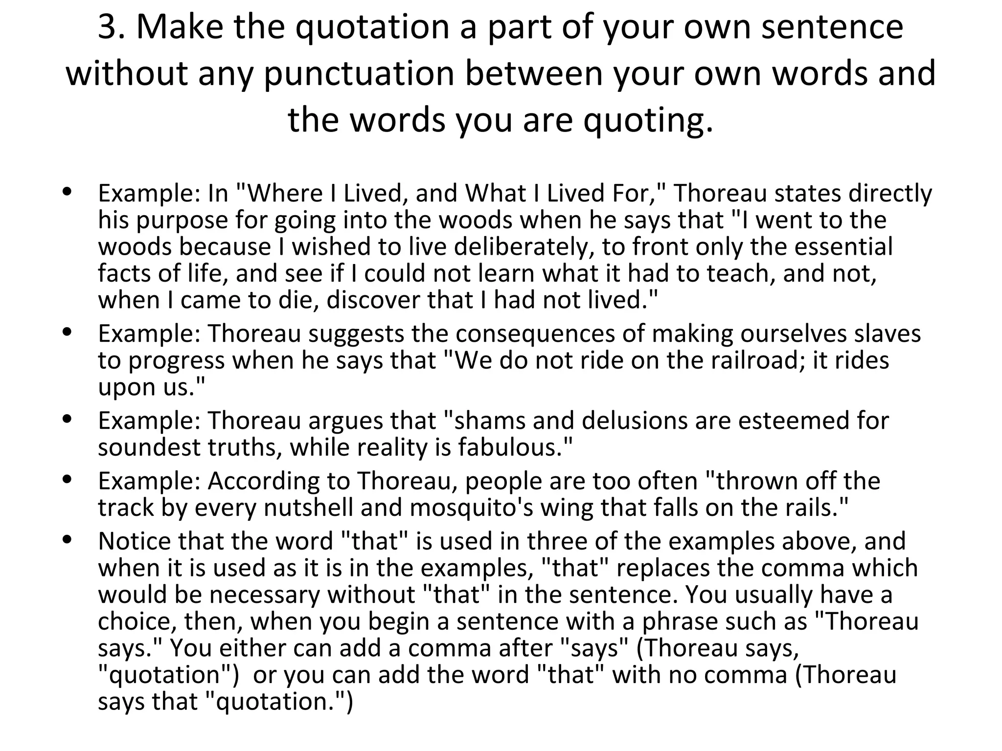 3. Make the quotation a part of your own sentence
without any punctuation between your own words and
             the words you are quoting.
• Example: In "Where I Lived, and What I Lived For," Thoreau states directly
  his purpose for going into the woods when he says that "I went to the
  woods because I wished to live deliberately, to front only the essential
  facts of life, and see if I could not learn what it had to teach, and not,
  when I came to die, discover that I had not lived."
• Example: Thoreau suggests the consequences of making ourselves slaves
  to progress when he says that "We do not ride on the railroad; it rides
  upon us."
• Example: Thoreau argues that "shams and delusions are esteemed for
  soundest truths, while reality is fabulous."
• Example: According to Thoreau, people are too often "thrown off the
  track by every nutshell and mosquito's wing that falls on the rails."
• Notice that the word "that" is used in three of the examples above, and
  when it is used as it is in the examples, "that" replaces the comma which
  would be necessary without "that" in the sentence. You usually have a
  choice, then, when you begin a sentence with a phrase such as "Thoreau
  says." You either can add a comma after "says" (Thoreau says,
  "quotation") or you can add the word "that" with no comma (Thoreau
  says that "quotation.")
 