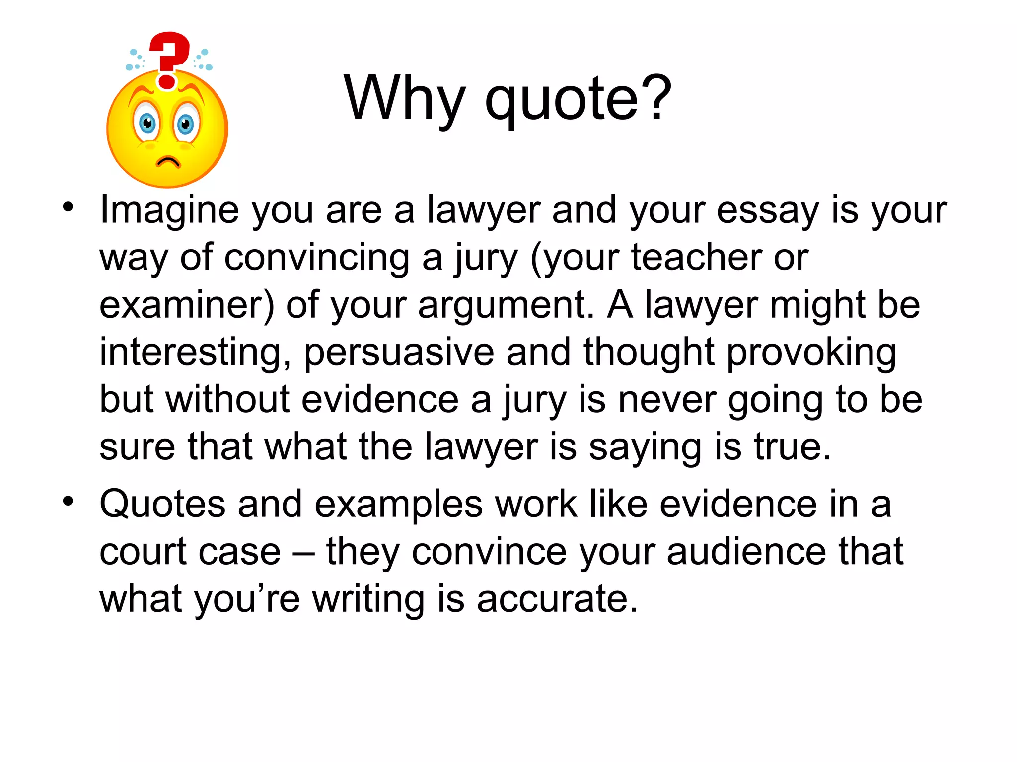 Why quote?
• Imagine you are a lawyer and your essay is your
  way of convincing a jury (your teacher or
  examiner) of your argument. A lawyer might be
  interesting, persuasive and thought provoking
  but without evidence a jury is never going to be
  sure that what the lawyer is saying is true.
• Quotes and examples work like evidence in a
  court case – they convince your audience that
  what you’re writing is accurate.
 