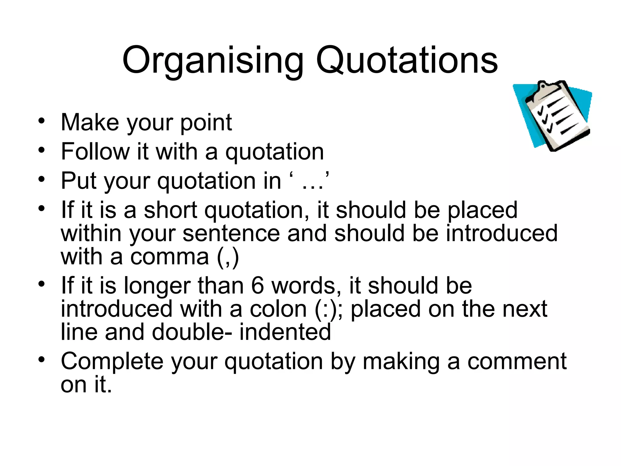 Organising Quotations
• Make your point
• Follow it with a quotation
• Put your quotation in ‘ …’
• If it is a short quotation, it should be placed
  within your sentence and should be introduced
  with a comma (,)
• If it is longer than 6 words, it should be
  introduced with a colon (:); placed on the next
  line and double- indented
• Complete your quotation by making a comment
  on it.
 