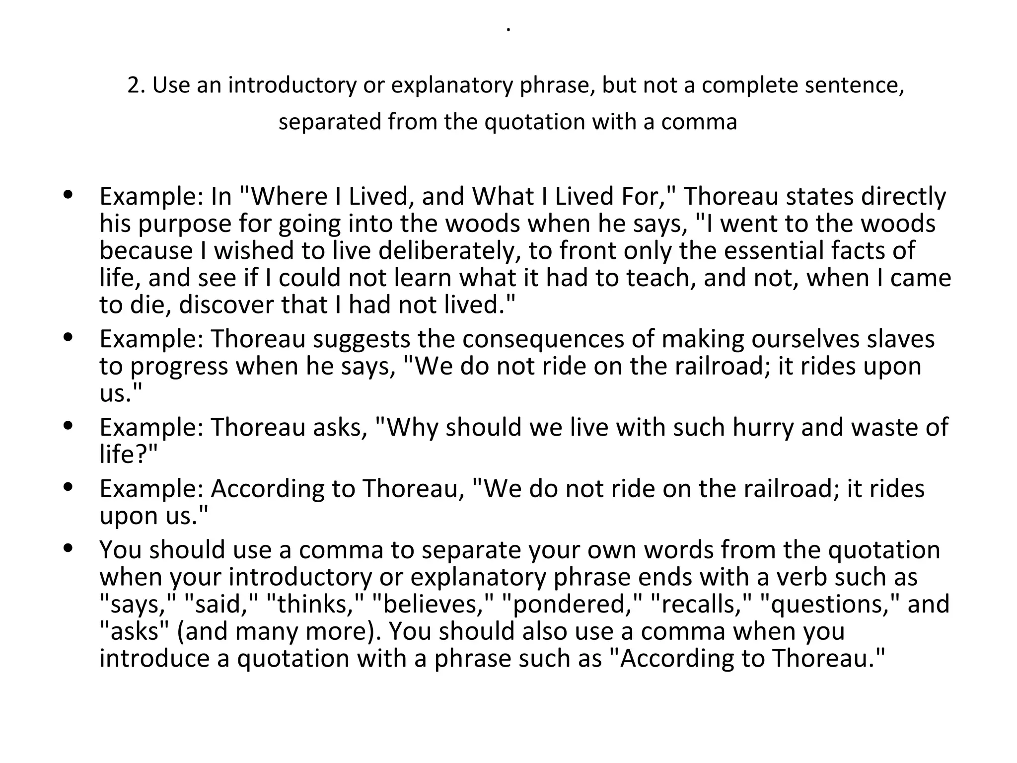 .

     2. Use an introductory or explanatory phrase, but not a complete sentence,
                    separated from the quotation with a comma

• Example: In "Where I Lived, and What I Lived For," Thoreau states directly
  his purpose for going into the woods when he says, "I went to the woods
  because I wished to live deliberately, to front only the essential facts of
  life, and see if I could not learn what it had to teach, and not, when I came
  to die, discover that I had not lived."
• Example: Thoreau suggests the consequences of making ourselves slaves
  to progress when he says, "We do not ride on the railroad; it rides upon
  us."
• Example: Thoreau asks, "Why should we live with such hurry and waste of
  life?"
• Example: According to Thoreau, "We do not ride on the railroad; it rides
  upon us."
• You should use a comma to separate your own words from the quotation
  when your introductory or explanatory phrase ends with a verb such as
  "says," "said," "thinks," "believes," "pondered," "recalls," "questions," and
  "asks" (and many more). You should also use a comma when you
  introduce a quotation with a phrase such as "According to Thoreau."
 