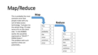 Map/Reduce
This is probably the most
common error that
people make with any
sort of data access
technology. "Just give me
the whole thing, I'll make
sense of it on the client
side." In the RDBMS
world, this would be
expressed as "SELECT *
FROM Orders".
The problem with such
queries is they can
potentially…
Map
Reduce
 