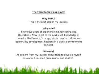 The Three biggest questions!
Why MBA ?
This is the next step in my journey.
Why now?
I have five years of experience in Engineering and
Operations. Now to get to the next level, knowledge of
domains like Finance, Strategy, etc. is required. Moreover
personality development happens in a diverse environment
like at IE
Why me?
As evident from my journey I have tried to develop myself
into a well rounded professional and student.
 