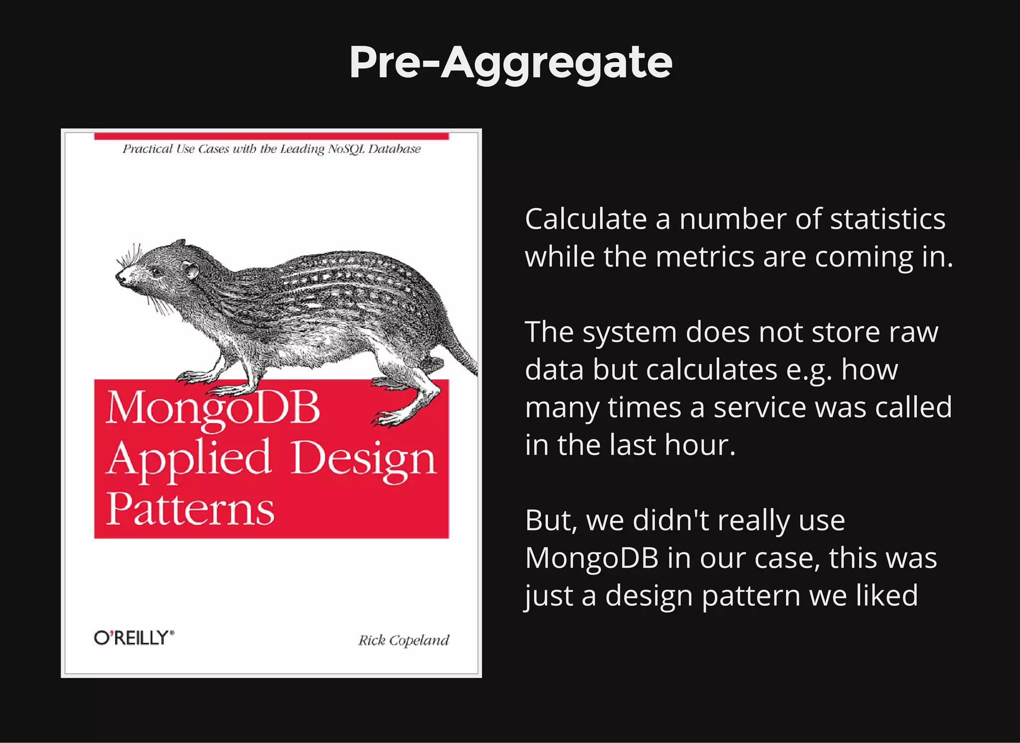 Pre-Aggregate Calculate a number of statistics while the metrics are coming in. The system does not store raw data but calculates e.g. how many times a service was called in the last hour. But, we didn't really use MongoDB in our case, this was just a design pattern we liked 