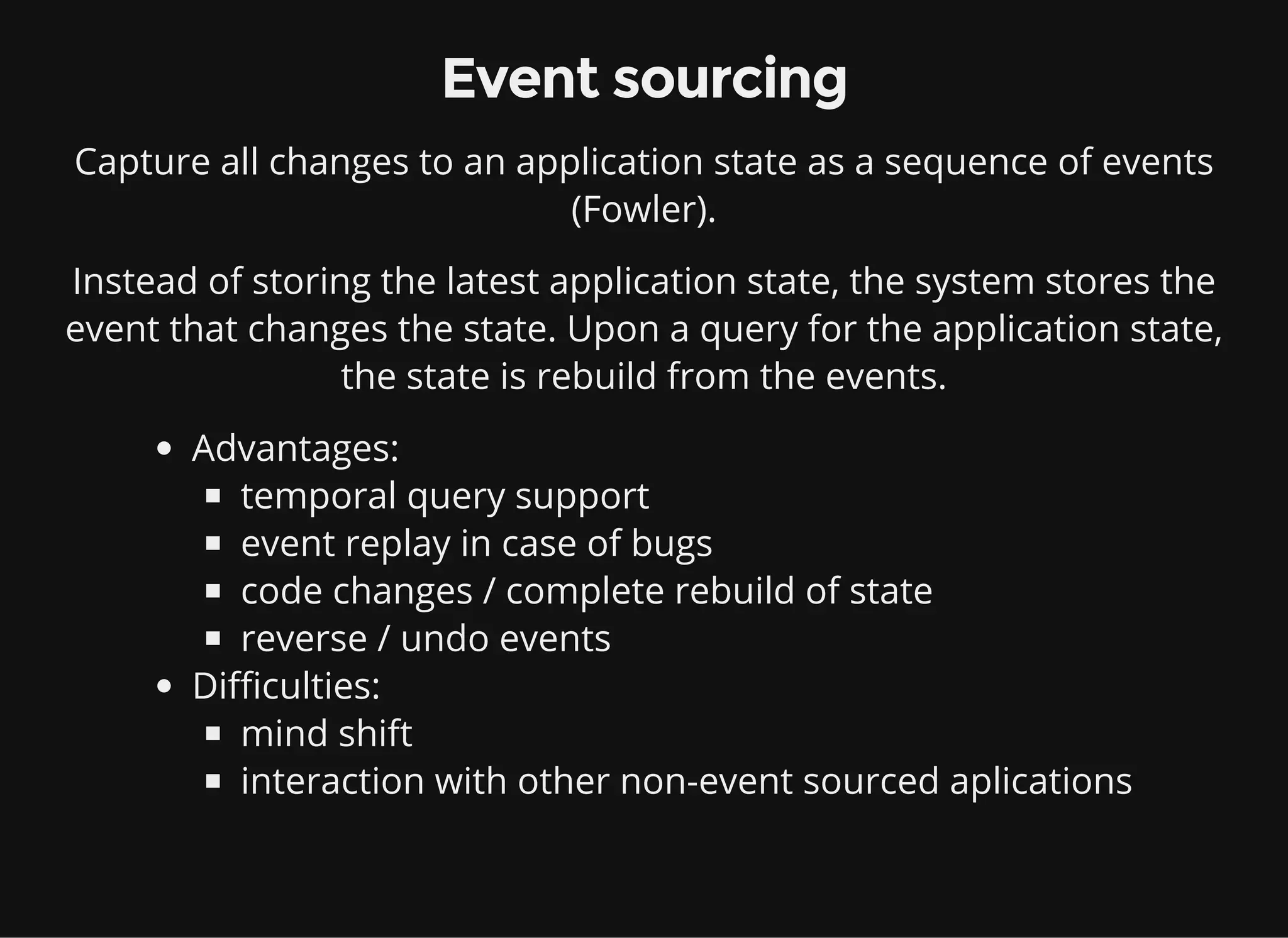 Event sourcing Capture all changes to an application state as a sequence of events (Fowler). Instead of storing the latest application state, the system stores the event that changes the state. Upon a query for the application state, the state is rebuild from the events. Advantages: temporal query support event replay in case of bugs code changes / complete rebuild of state reverse / undo events Difficulties: mind shift interaction with other non-event sourced aplications 