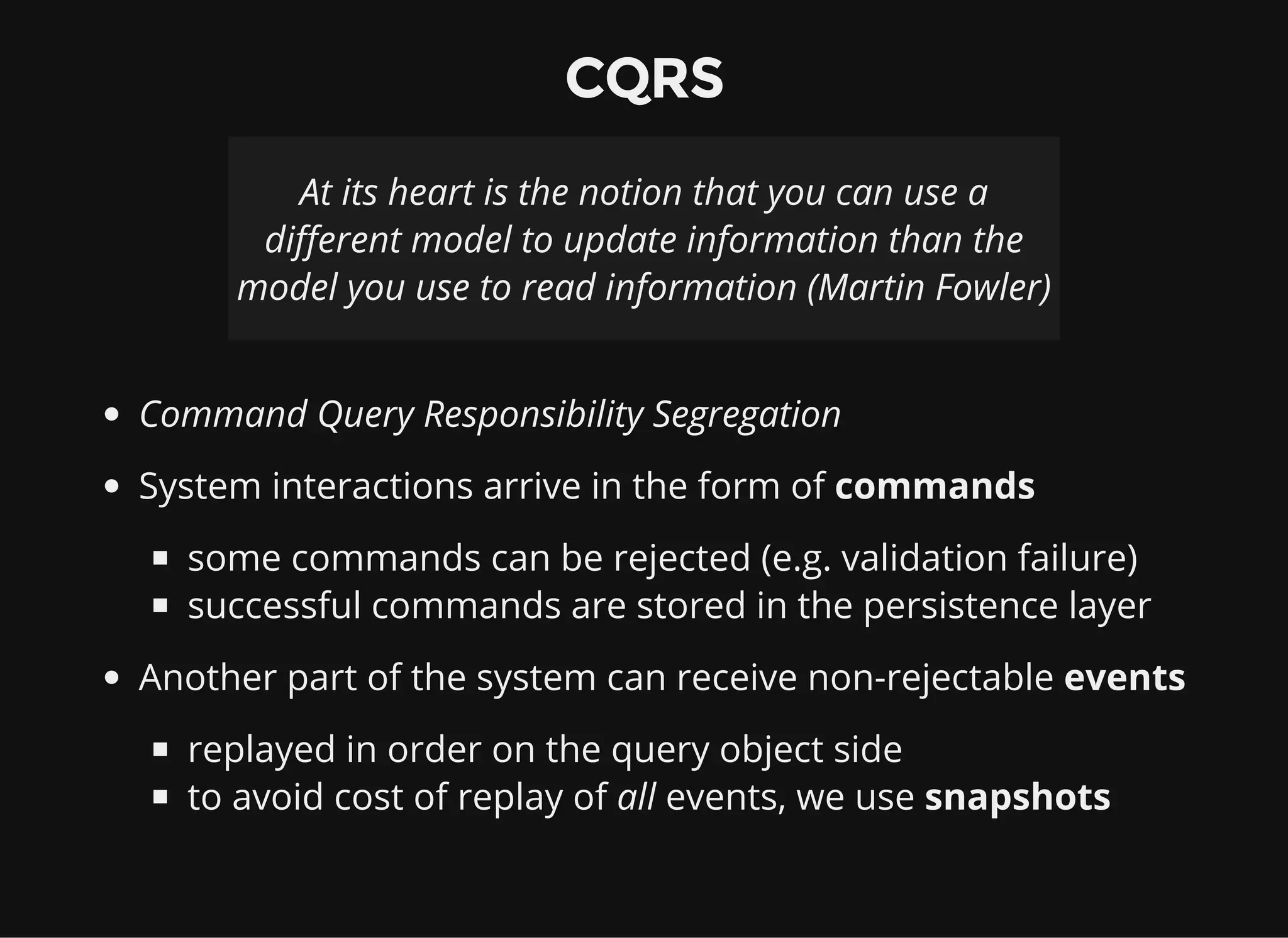 CQRS At its heart is the notion that you can use a different model to update information than the model you use to read information (Martin Fowler) Command Query Responsibility Segregation System interactions arrive in the form of commands some commands can be rejected (e.g. validation failure) successful commands are stored in the persistence layer Another part of the system can receive non-rejectable events replayed in order on the query object side to avoid cost of replay of all events, we use snapshots 