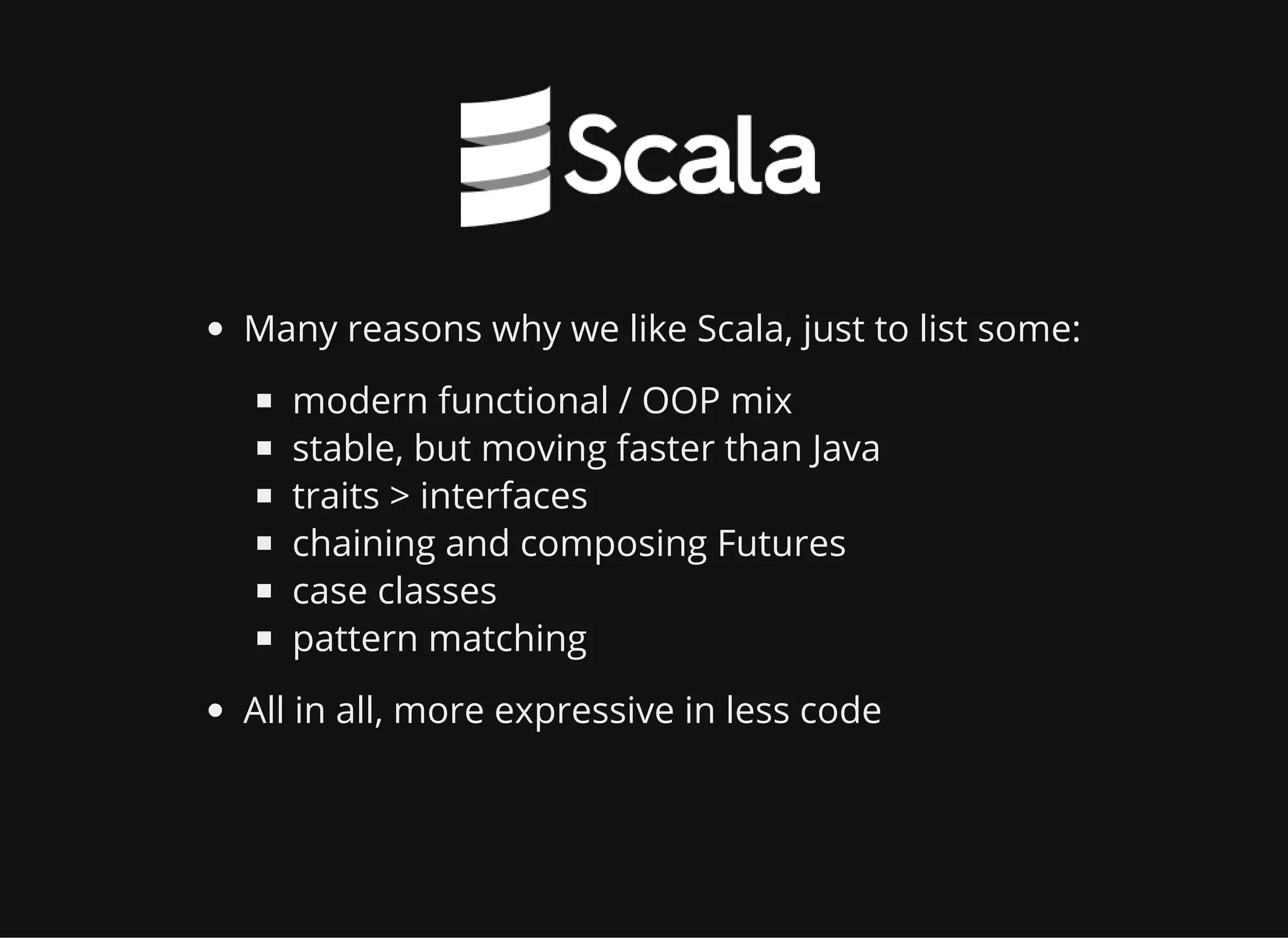 Many reasons why we like Scala, just to list some: modern functional / OOP mix stable, but moving faster than Java traits > interfaces chaining and composing Futures case classes pattern matching All in all, more expressive in less code 