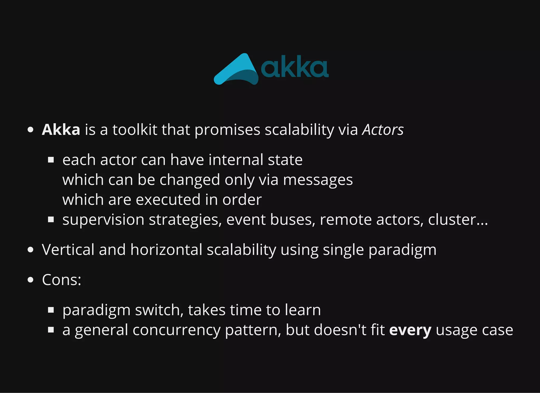 Akka is a toolkit that promises scalability via Actors each actor can have internal state which can be changed only via messages which are executed in order supervision strategies, event buses, remote actors, cluster... Vertical and horizontal scalability using single paradigm Cons: paradigm switch, takes time to learn a general concurrency pattern, but doesn't fit every usage case 