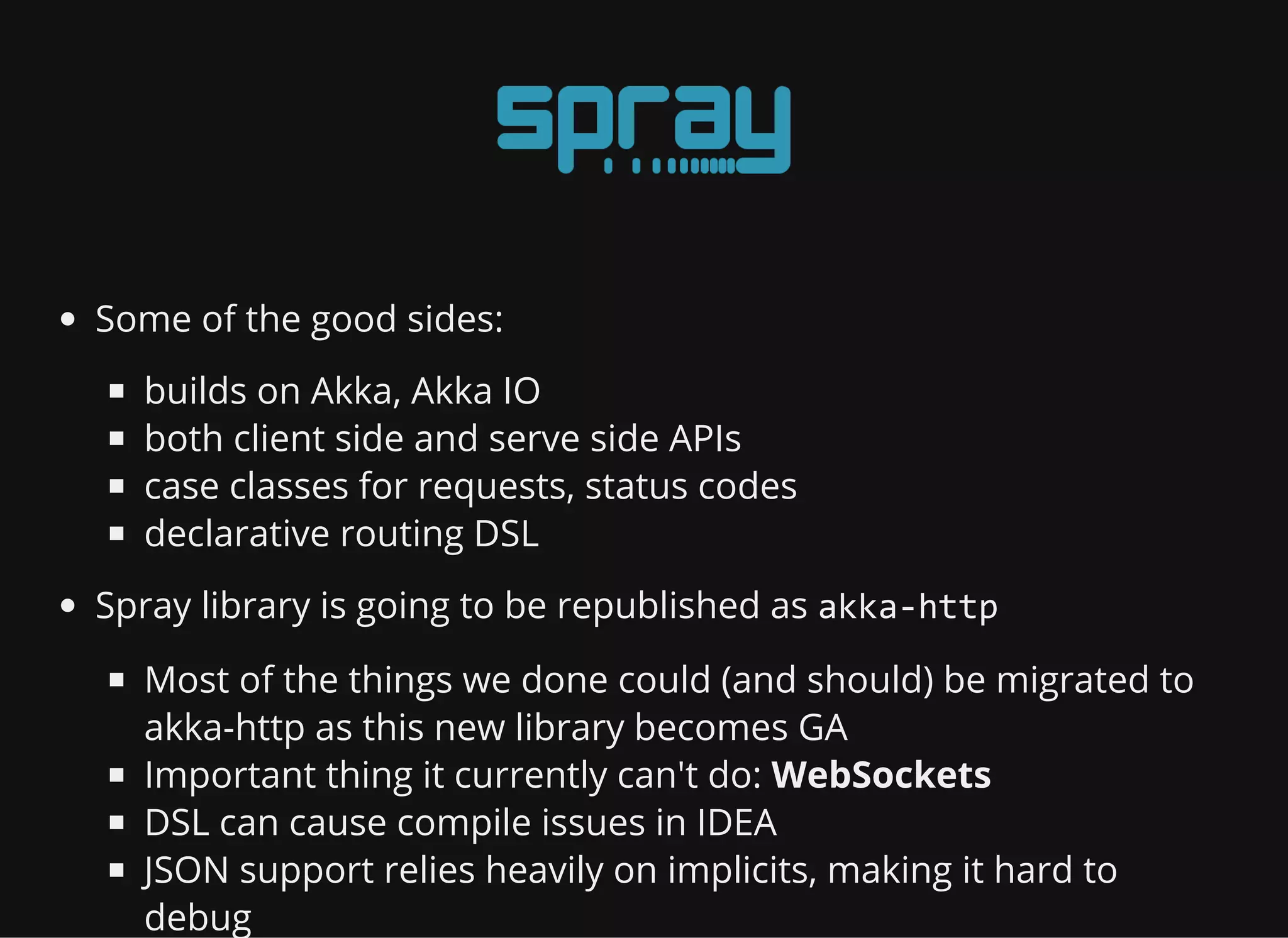 Some of the good sides: builds on Akka, Akka IO both client side and serve side APIs case classes for requests, status codes declarative routing DSL Spray library is going to be republished as akka‐http Most of the things we done could (and should) be migrated to akka-http as this new library becomes GA Important thing it currently can't do: WebSockets DSL can cause compile issues in IDEA JSON support relies heavily on implicits, making it hard to debug 