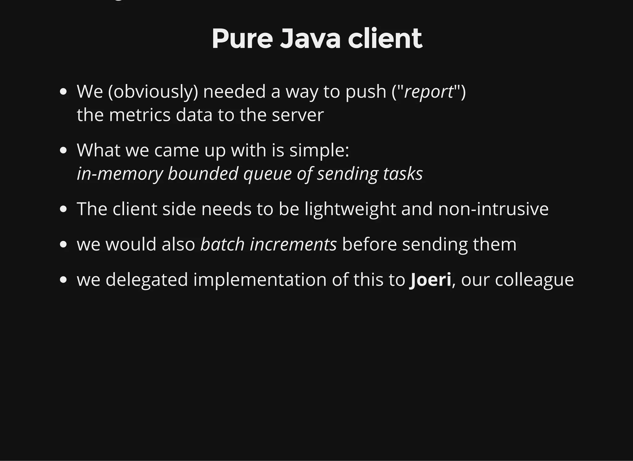 Pure Java client We (obviously) needed a way to push ("report") the metrics data to the server What we came up with is simple: in-memory bounded queue of sending tasks The client side needs to be lightweight and non-intrusive we would also batch increments before sending them we delegated implementation of this to Joeri, our colleague 