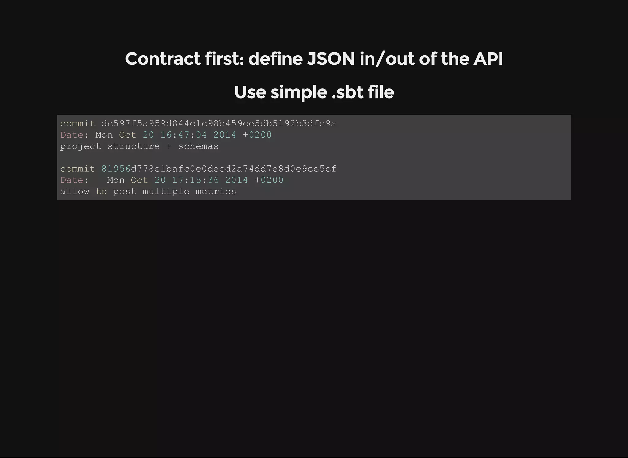 Contract first: define JSON in/out of the API Use simple .sbt file commit dc597f5a959d844c1c98b459ce5db5192b3dfc9a Date: Mon Oct 20 16:47:04 2014 +0200 project structure + schemas commit 81956d778e1bafc0e0decd2a74dd7e8d0e9ce5cf Date:   Mon Oct 20 17:15:36 2014 +0200 allow to post multiple metrics 