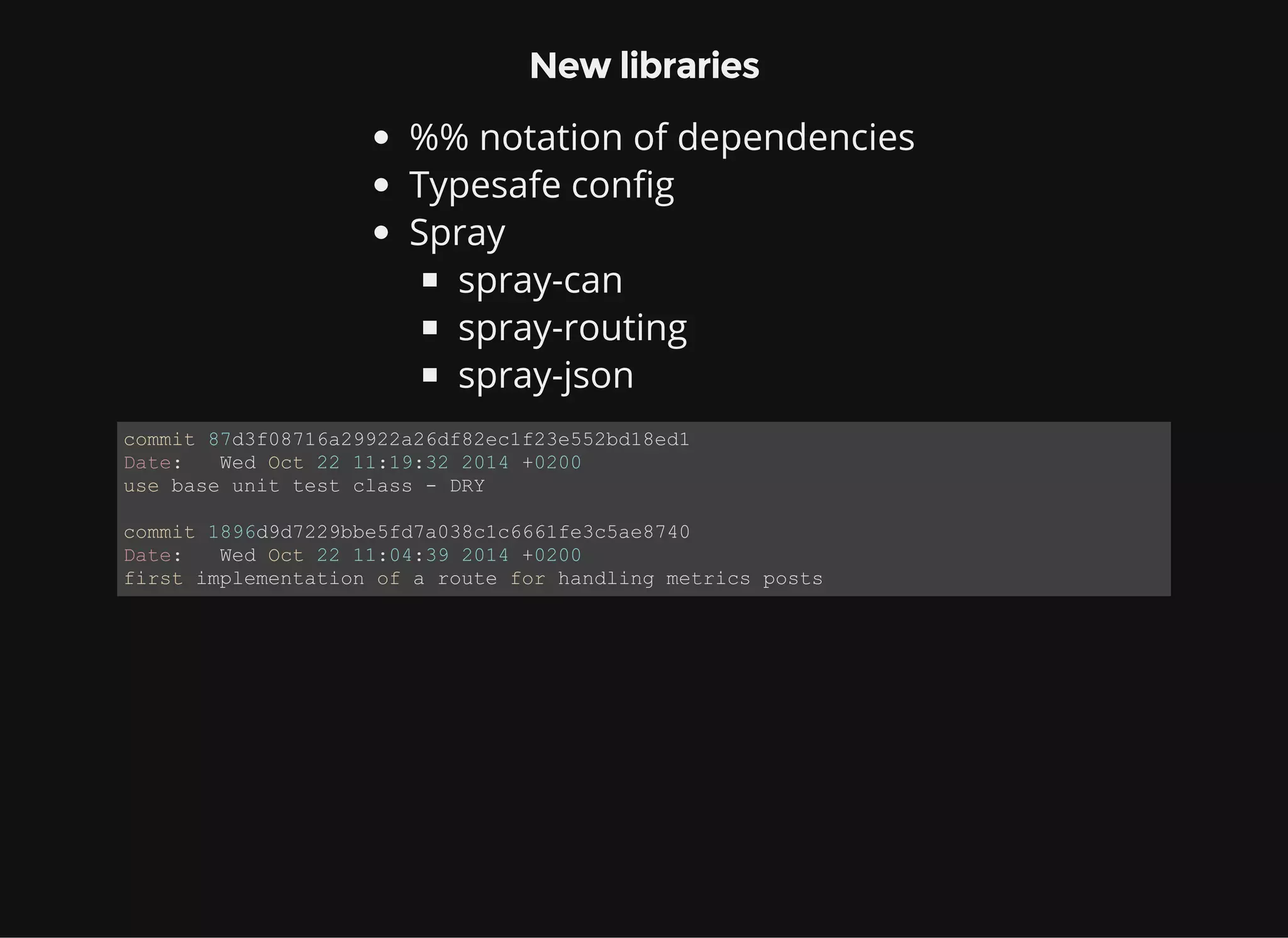 New libraries %% notation of dependencies Typesafe config Spray spray-can spray-routing spray-json commit 87d3f08716a29922a26df82ec1f23e552bd18ed1 Date:   Wed Oct 22 11:19:32 2014 +0200 use base unit test class ­ DRY commit 1896d9d7229bbe5fd7a038c1c6661fe3c5ae8740 Date:   Wed Oct 22 11:04:39 2014 +0200 first implementation of a route for handling metrics posts 