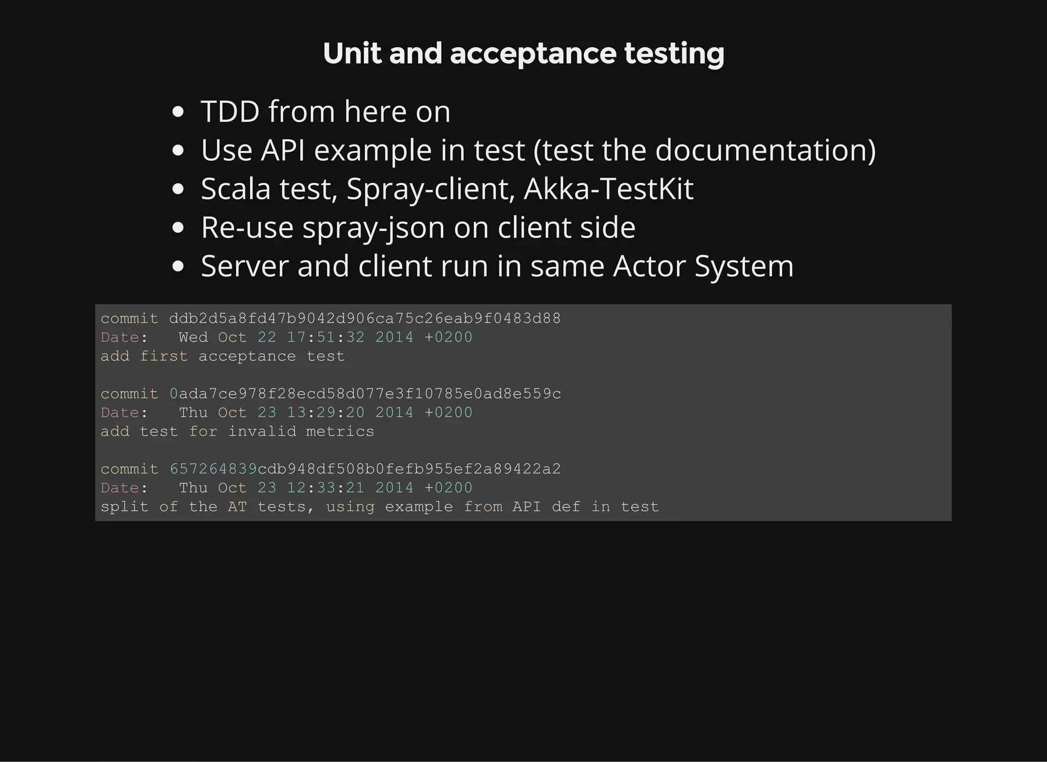 Unit and acceptance testing TDD from here on Use API example in test (test the documentation) Scala test, Spray-client, Akka-TestKit Re-use spray-json on client side Server and client run in same Actor System commit ddb2d5a8fd47b9042d906ca75c26eab9f0483d88 Date:   Wed Oct 22 17:51:32 2014 +0200 add first acceptance test commit 0ada7ce978f28ecd58d077e3f10785e0ad8e559c Date:   Thu Oct 23 13:29:20 2014 +0200 add test for invalid metrics commit 657264839cdb948df508b0fefb955ef2a89422a2 Date:   Thu Oct 23 12:33:21 2014 +0200 split of the AT tests, using example from API def in test 