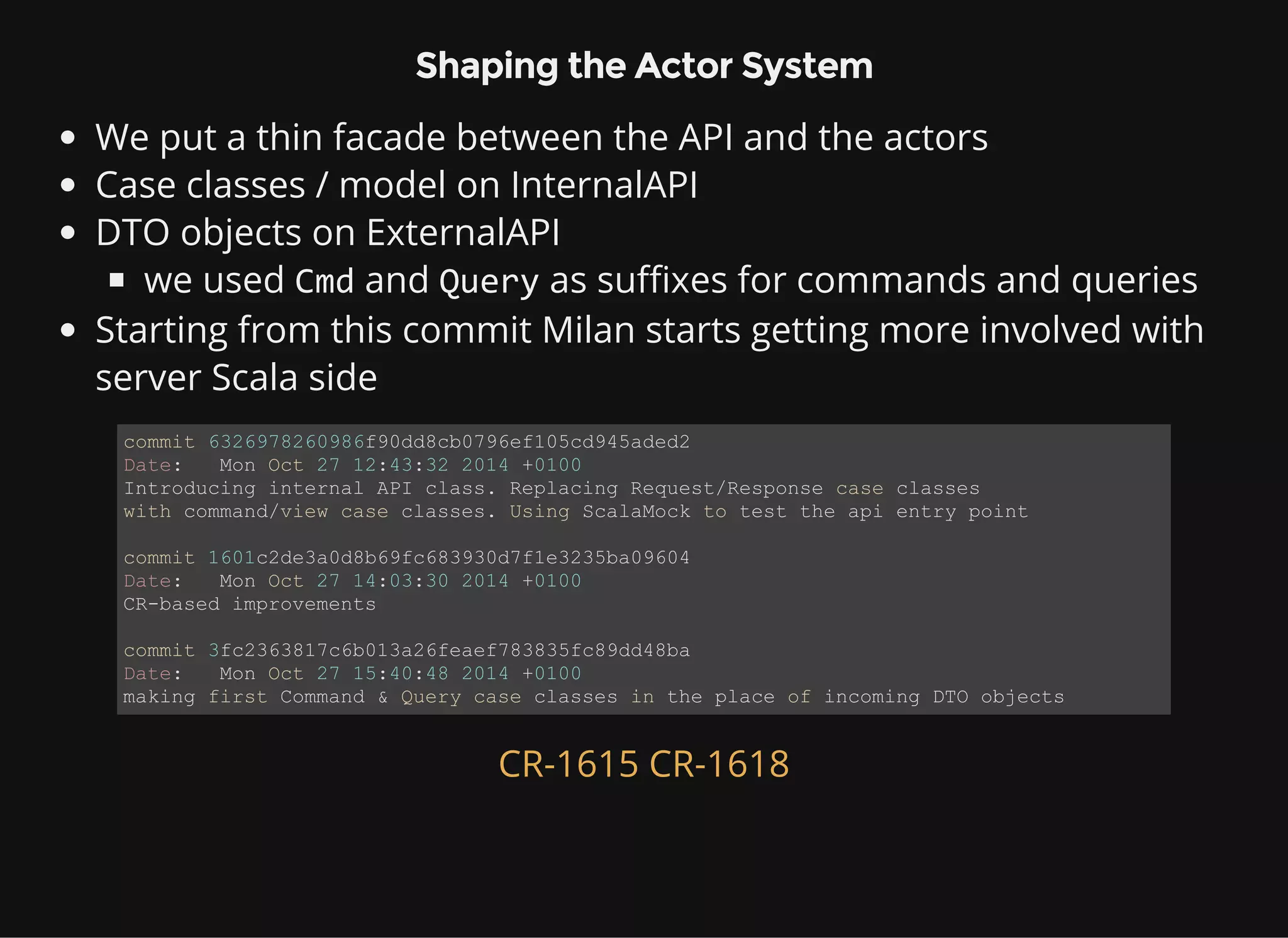 Shaping the Actor System We put a thin facade between the API and the actors Case classes / model on InternalAPI DTO objects on ExternalAPI we used Cmd and Query as suffixes for commands and queries Starting from this commit Milan starts getting more involved with server Scala side commit 6326978260986f90dd8cb0796ef105cd945aded2 Date:   Mon Oct 27 12:43:32 2014 +0100 Introducing internal API class. Replacing Request/Response case classes  with command/view case classes. Using ScalaMock to test the api entry point commit 1601c2de3a0d8b69fc683930d7f1e3235ba09604 Date:   Mon Oct 27 14:03:30 2014 +0100 CR­based improvements commit 3fc2363817c6b013a26feaef783835fc89dd48ba Date:   Mon Oct 27 15:40:48 2014 +0100 making first Command & Query case classes in the place of incoming DTO objects CR-1615 CR-1618 