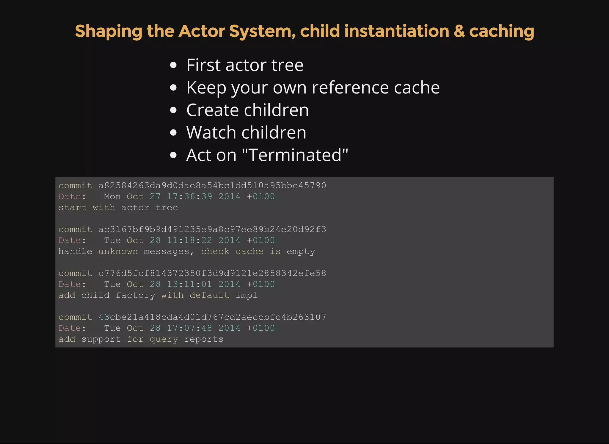 Shaping the Actor System, child instantiation & caching First actor tree Keep your own reference cache Create children Watch children Act on "Terminated" commit a82584263da9d0dae8a54bc1dd510a95bbc45790 Date:   Mon Oct 27 17:36:39 2014 +0100 start with actor tree commit ac3167bf9b9d491235e9a8c97ee89b24e20d92f3 Date:   Tue Oct 28 11:18:22 2014 +0100 handle unknown messages, check cache is empty commit c776d5fcf814372350f3d9d9121e2858342efe58 Date:   Tue Oct 28 13:11:01 2014 +0100 add child factory with default impl commit 43cbe21a418cda4d01d767cd2aeccbfc4b263107 Date:   Tue Oct 28 17:07:48 2014 +0100 add support for query reports 