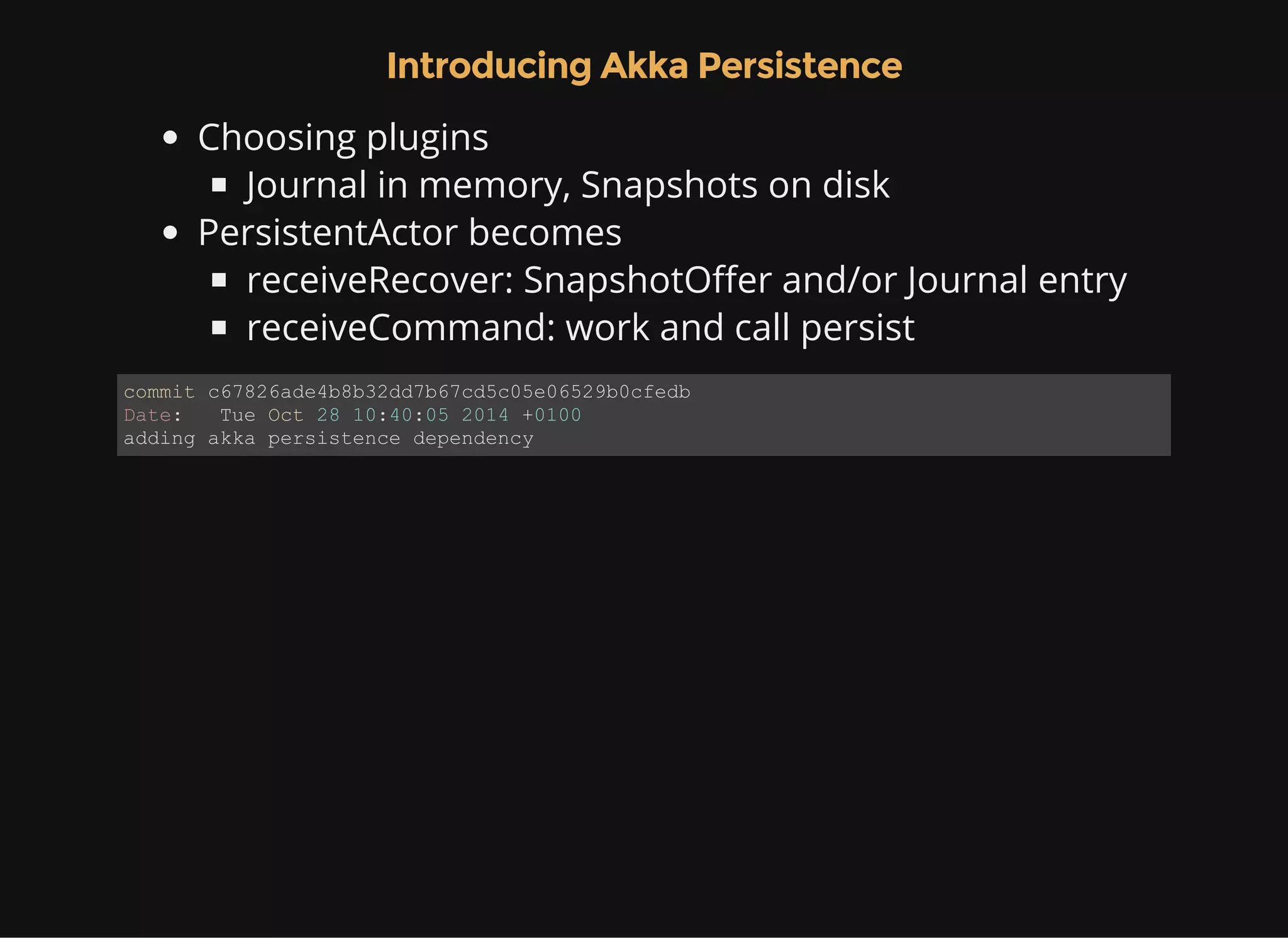 Introducing Akka Persistence Choosing plugins Journal in memory, Snapshots on disk PersistentActor becomes receiveRecover: SnapshotOffer and/or Journal entry receiveCommand: work and call persist commit c67826ade4b8b32dd7b67cd5c05e06529b0cfedb Date:   Tue Oct 28 10:40:05 2014 +0100 adding akka persistence dependency 