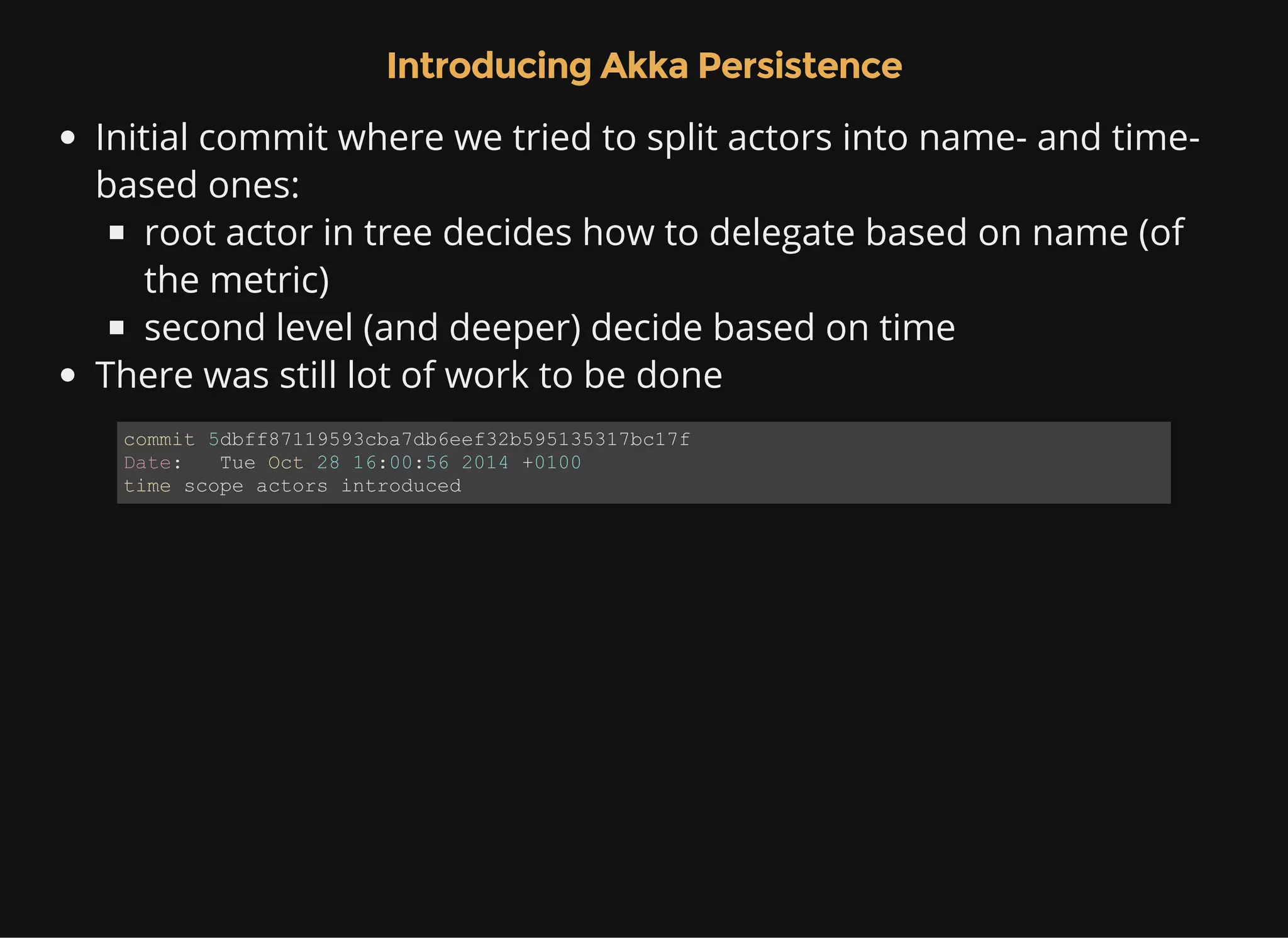 Introducing Akka Persistence Initial commit where we tried to split actors into name- and time- based ones: root actor in tree decides how to delegate based on name (of the metric) second level (and deeper) decide based on time There was still lot of work to be done commit 5dbff87119593cba7db6eef32b595135317bc17f Date:   Tue Oct 28 16:00:56 2014 +0100 time scope actors introduced 