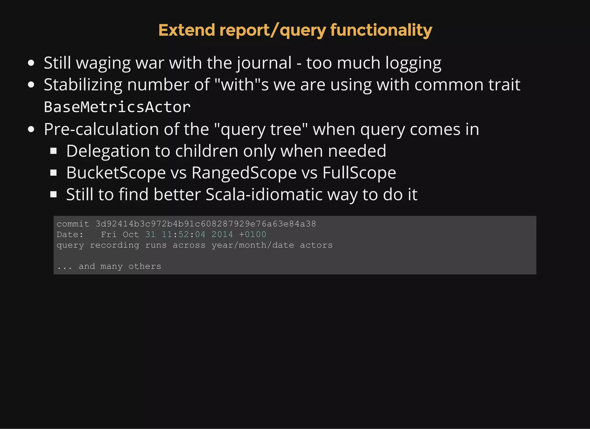 Extend report/query functionality Still waging war with the journal - too much logging Stabilizing number of "with"s we are using with common trait BaseMetricsActor Pre-calculation of the "query tree" when query comes in Delegation to children only when needed BucketScope vs RangedScope vs FullScope Still to find better Scala-idiomatic way to do it commit 3d92414b3c972b4b91c608287929e76a63e84a38 Date:   Fri Oct 31 11:52:04 2014 +0100 query recording runs across year/month/date actors ... and many others 