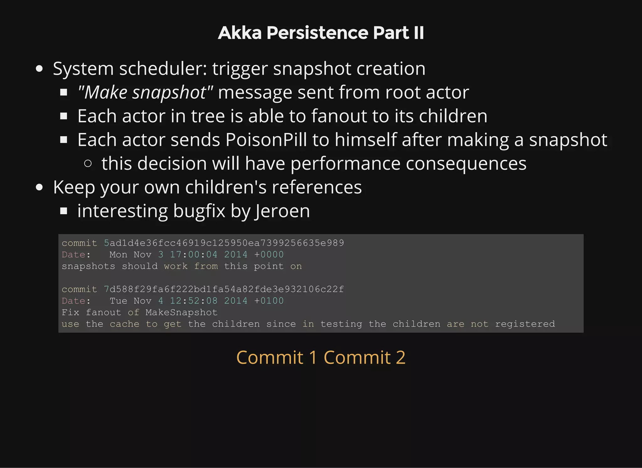 Akka Persistence Part II System scheduler: trigger snapshot creation "Make snapshot" message sent from root actor Each actor in tree is able to fanout to its children Each actor sends PoisonPill to himself after making a snapshot this decision will have performance consequences Keep your own children's references interesting bugfix by Jeroen commit 5ad1d4e36fcc46919c125950ea7399256635e989 Date:   Mon Nov 3 17:00:04 2014 +0000 snapshots should work from this point on commit 7d588f29fa6f222bd1fa54a82fde3e932106c22f Date:   Tue Nov 4 12:52:08 2014 +0100 Fix fanout of MakeSnapshot use the cache to get the children since in testing the children are not registered Commit 1 Commit 2 