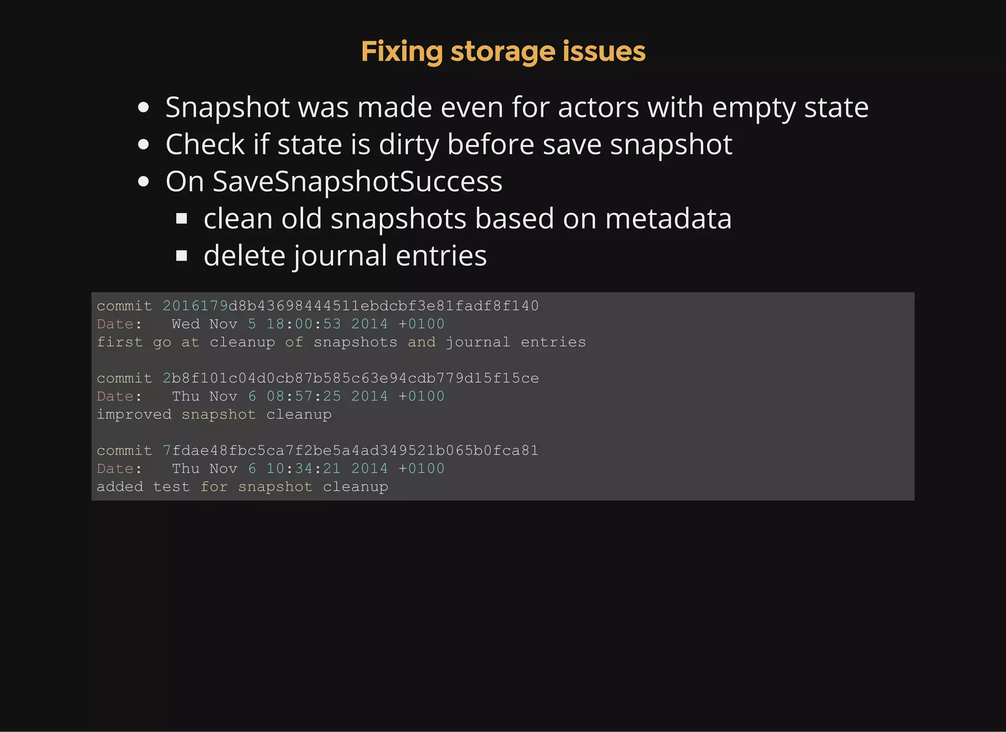 Fixing storage issues Snapshot was made even for actors with empty state Check if state is dirty before save snapshot On SaveSnapshotSuccess clean old snapshots based on metadata delete journal entries commit 2016179d8b43698444511ebdcbf3e81fadf8f140 Date:   Wed Nov 5 18:00:53 2014 +0100 first go at cleanup of snapshots and journal entries commit 2b8f101c04d0cb87b585c63e94cdb779d15f15ce Date:   Thu Nov 6 08:57:25 2014 +0100 improved snapshot cleanup commit 7fdae48fbc5ca7f2be5a4ad349521b065b0fca81 Date:   Thu Nov 6 10:34:21 2014 +0100 added test for snapshot cleanup 