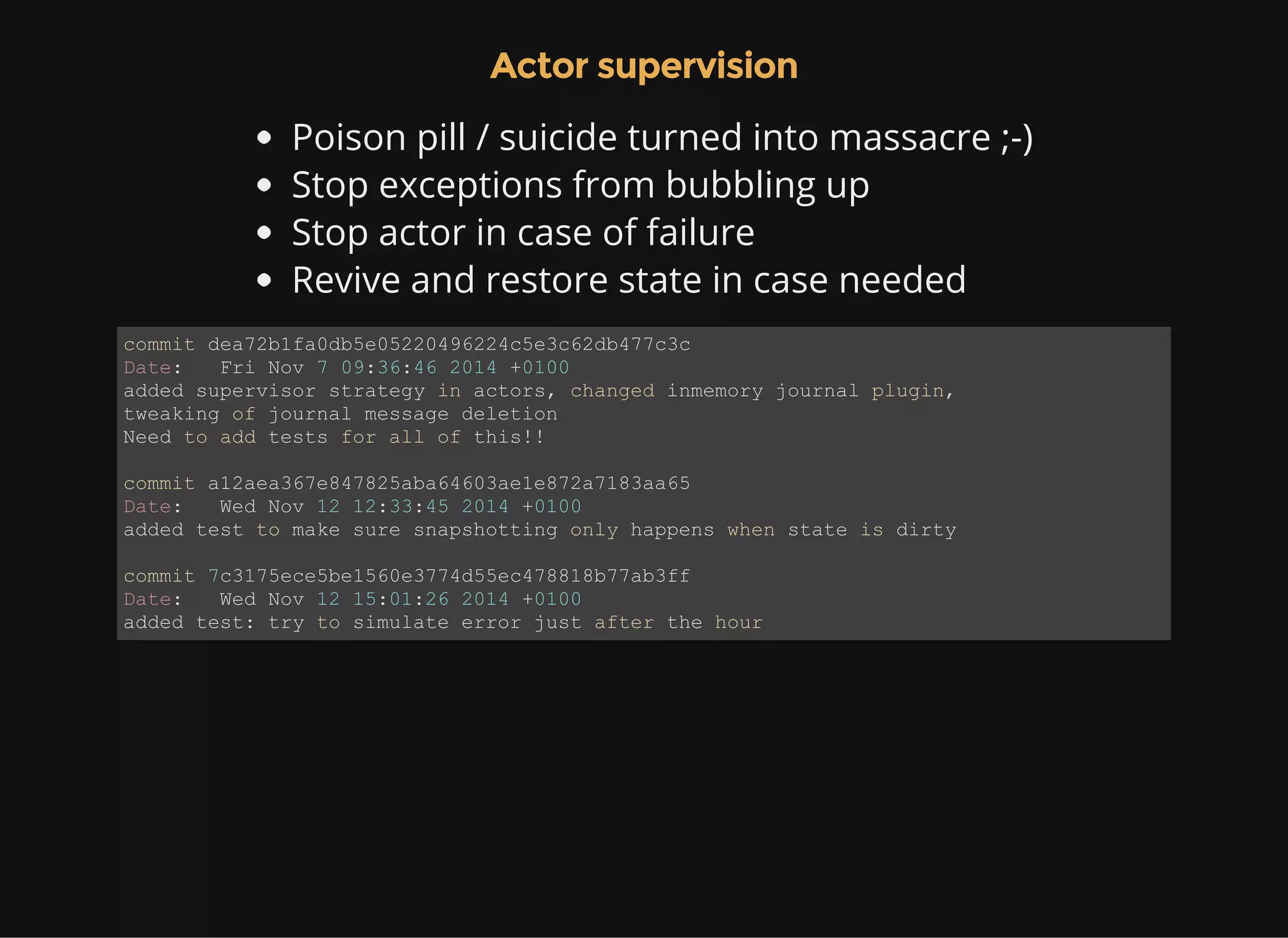 Actor supervision Poison pill / suicide turned into massacre ;-) Stop exceptions from bubbling up Stop actor in case of failure Revive and restore state in case needed commit dea72b1fa0db5e05220496224c5e3c62db477c3c Date:   Fri Nov 7 09:36:46 2014 +0100 added supervisor strategy in actors, changed inmemory journal plugin,  tweaking of journal message deletion Need to add tests for all of this!! commit a12aea367e847825aba64603ae1e872a7183aa65 Date:   Wed Nov 12 12:33:45 2014 +0100 added test to make sure snapshotting only happens when state is dirty commit 7c3175ece5be1560e3774d55ec478818b77ab3ff Date:   Wed Nov 12 15:01:26 2014 +0100 added test: try to simulate error just after the hour 