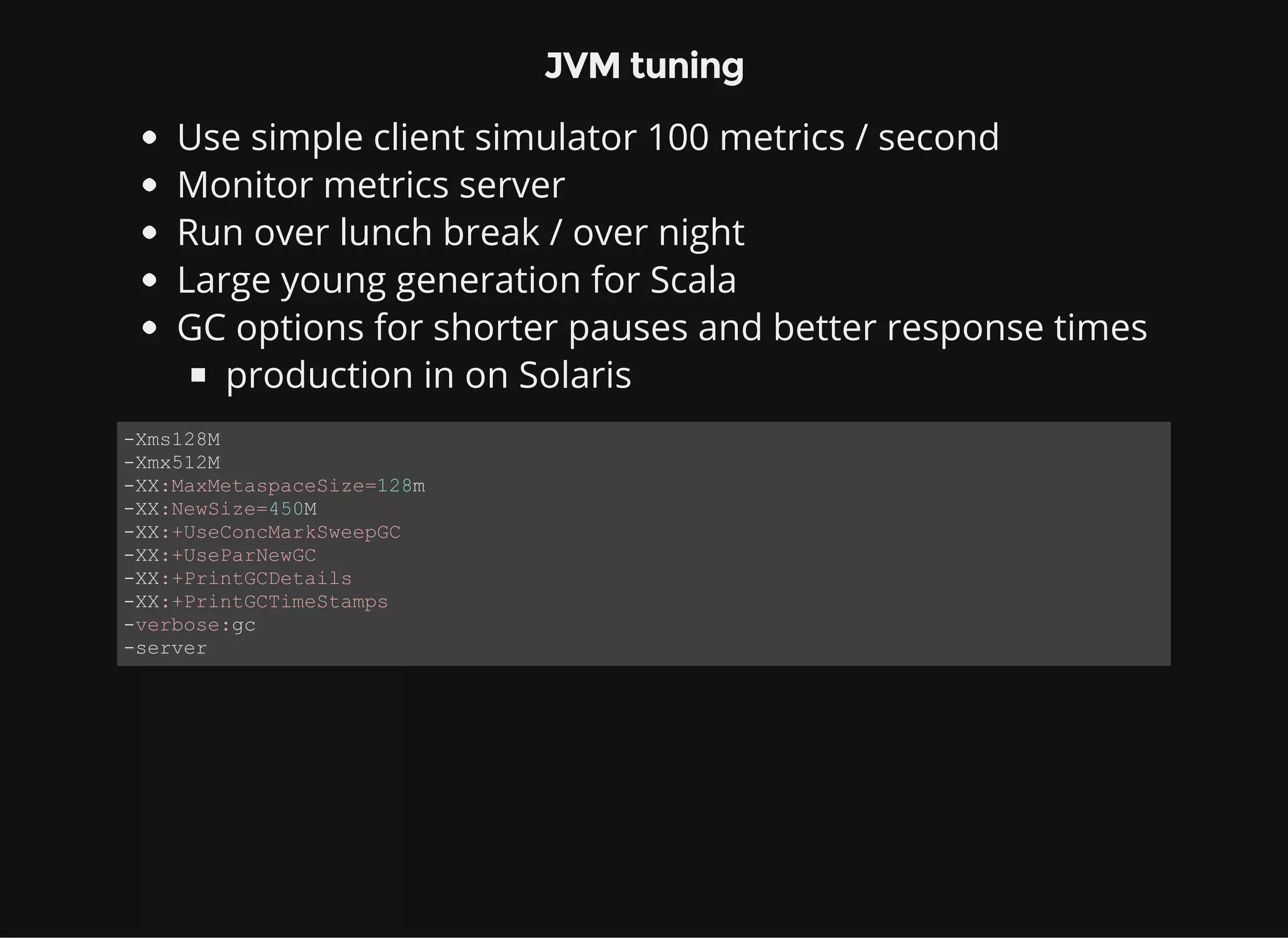 JVM tuning Use simple client simulator 100 metrics / second Monitor metrics server Run over lunch break / over night Large young generation for Scala GC options for shorter pauses and better response times production in on Solaris ­Xms128M ­Xmx512M ­XX:MaxMetaspaceSize=128m ­XX:NewSize=450M ­XX:+UseConcMarkSweepGC ­XX:+UseParNewGC ­XX:+PrintGCDetails ­XX:+PrintGCTimeStamps ­verbose:gc ­server 