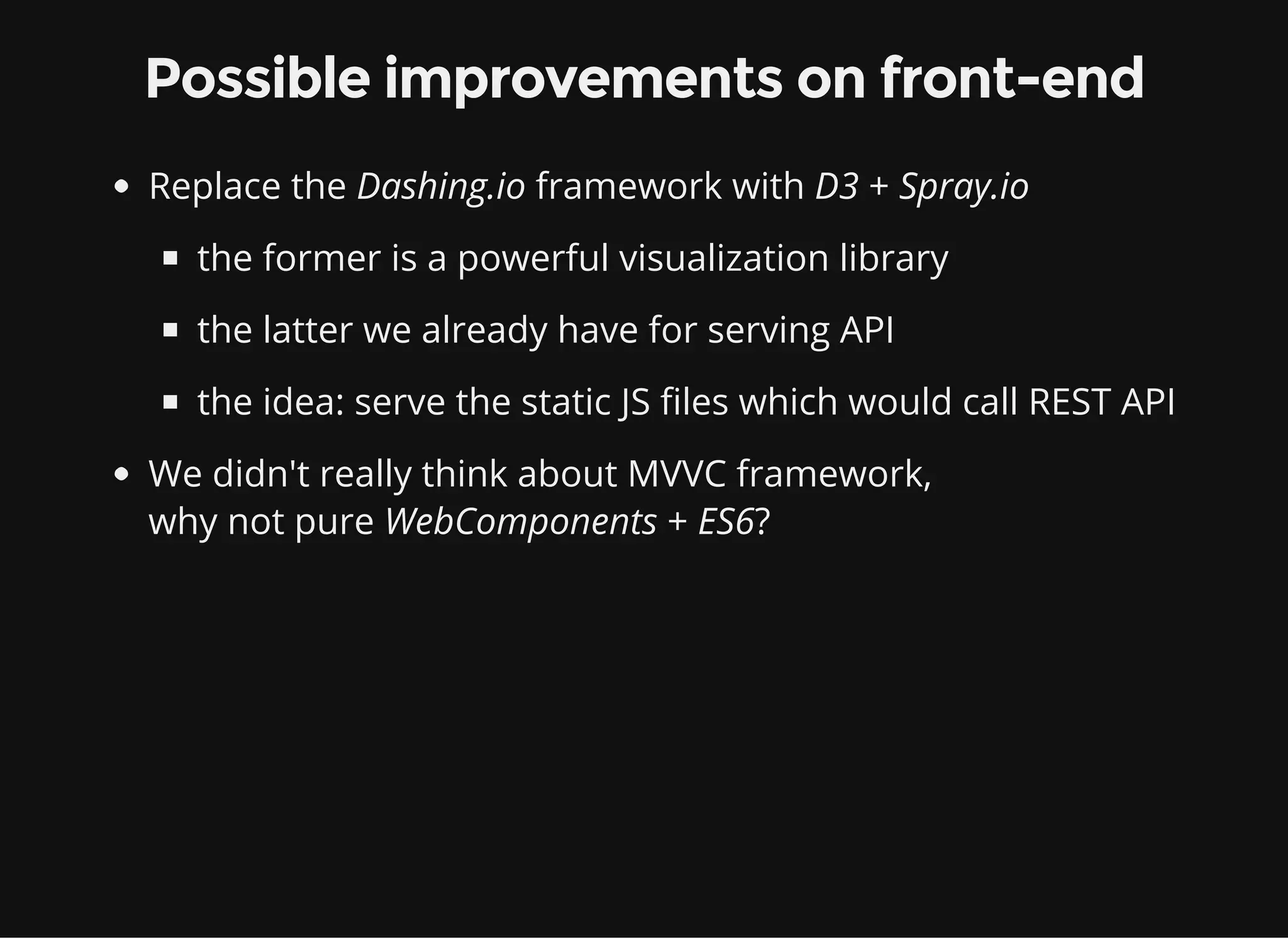 Possible improvements on front-end Replace the Dashing.io framework with D3 + Spray.io the former is a powerful visualization library the latter we already have for serving API the idea: serve the static JS files which would call REST API We didn't really think about MVVC framework, why not pure WebComponents + ES6? 