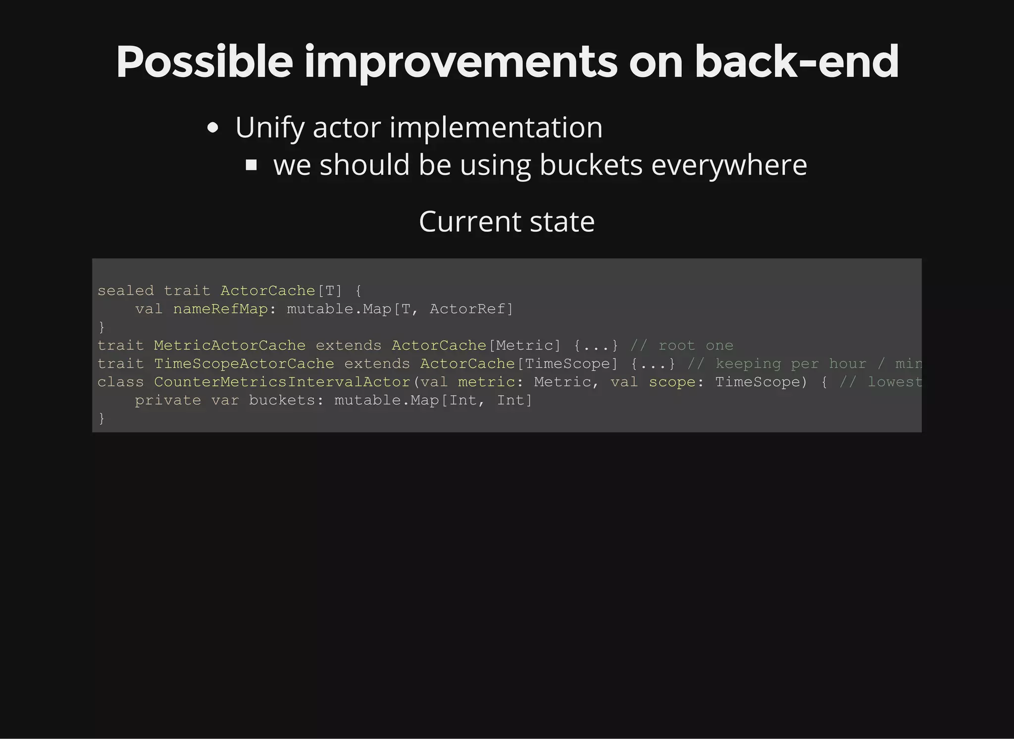 Possible improvements on back-end Unify actor implementation we should be using buckets everywhere Current state sealed trait ActorCache[T] {     val nameRefMap: mutable.Map[T, ActorRef] } trait MetricActorCache extends ActorCache[Metric] {...} // root one trait TimeScopeActorCache extends ActorCache[TimeScope] {...} // keeping per hour / minute class CounterMetricsIntervalActor(val metric: Metric, val scope: TimeScope) { // lowest level     private var buckets: mutable.Map[Int, Int] } 