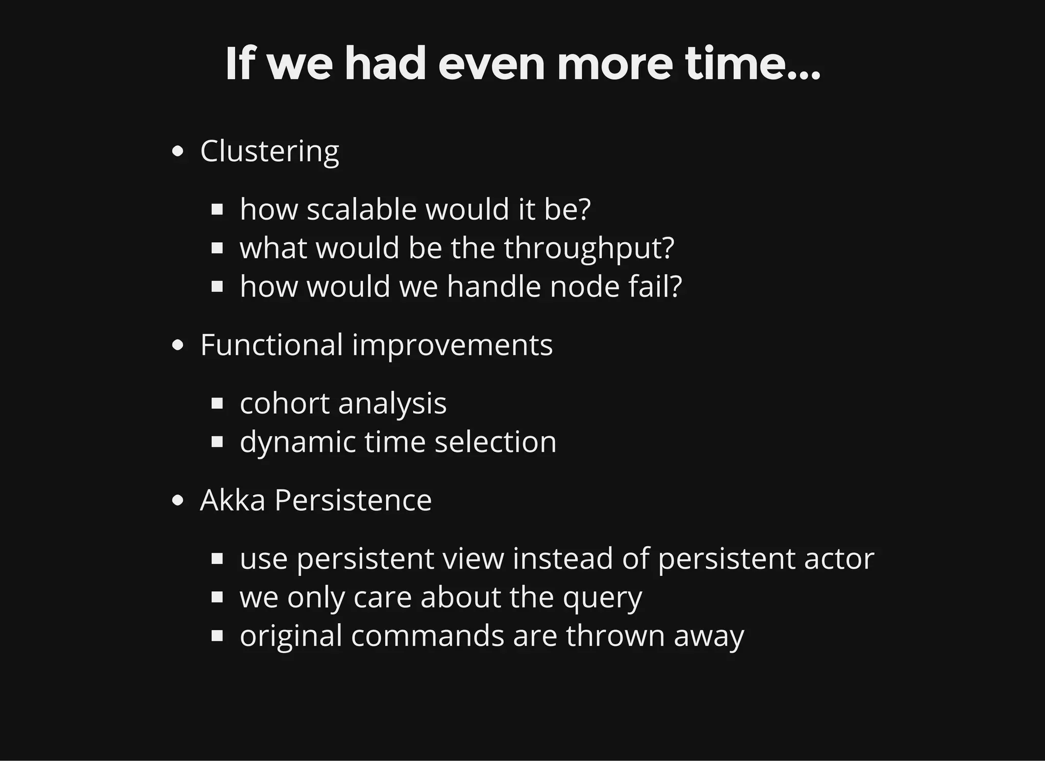 If we had even more time... Clustering how scalable would it be? what would be the throughput? how would we handle node fail? Functional improvements cohort analysis dynamic time selection Akka Persistence use persistent view instead of persistent actor we only care about the query original commands are thrown away 