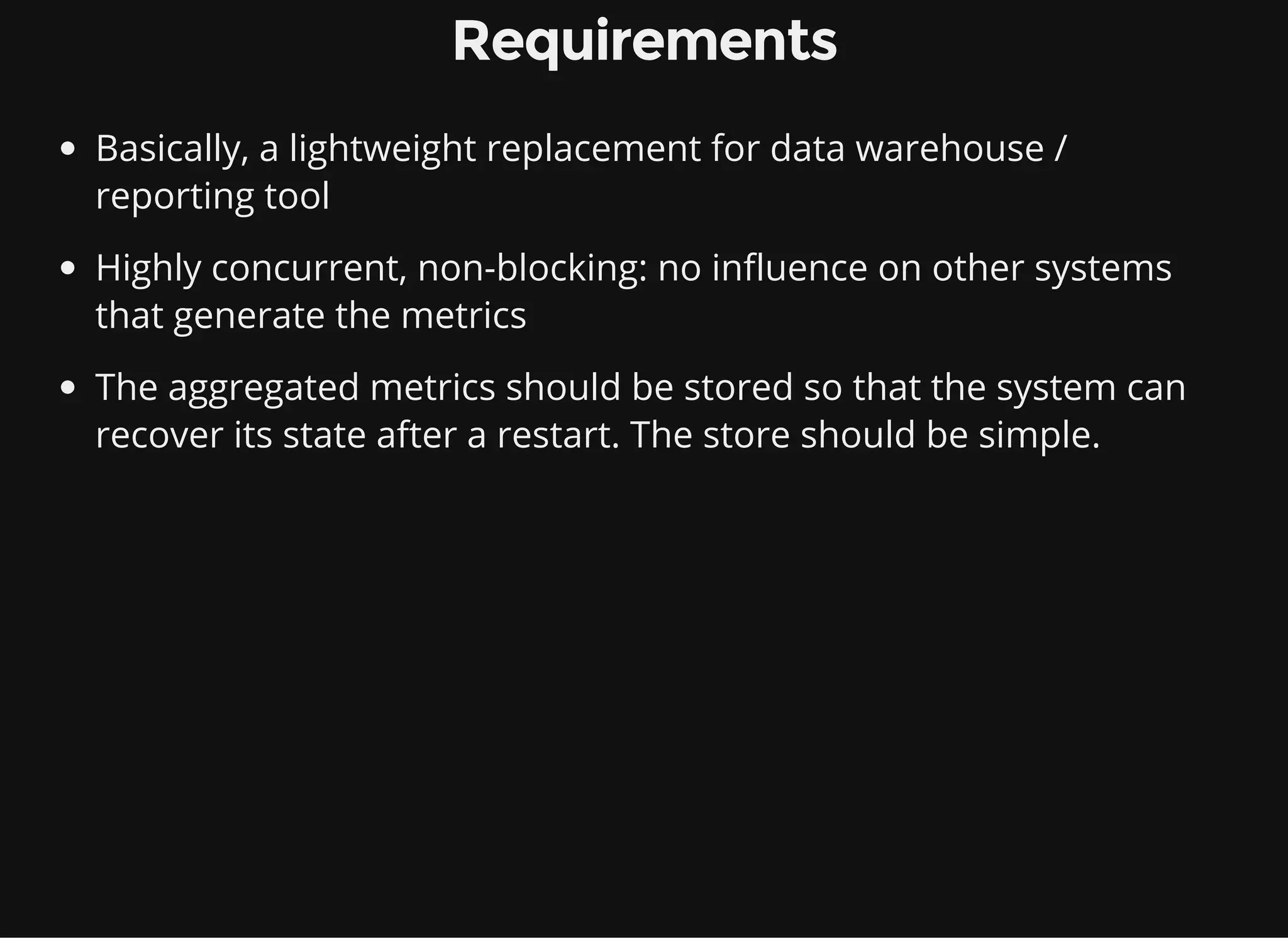 Requirements Basically, a lightweight replacement for data warehouse / reporting tool Highly concurrent, non-blocking: no influence on other systems that generate the metrics The aggregated metrics should be stored so that the system can recover its state after a restart. The store should be simple. 