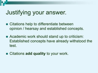 Justifying your answer.
 Citations help to differentiate between
opinion / hearsay and established concepts.
 Academic work should stand up to criticism:
Established concepts have already withstood the
test.
 Citations add quality to your work.
 
