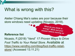 What is wrong with this?
Atelier Chiang Mai’s sales are poor because their
store windows need updating (Nicasio, 2018).
Reference list
Nicasio, F.(2018) “Vend” 17 Proven Ways to Drive
Foot Traffic to Your Retail Store. Available at
https://www.vendhq.com/blog/foot-traffic-retail-
store/ (Accessed 13.11.21)
 