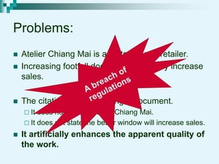 Problems:
 Atelier Chiang Mai is a factory, not a retailer.
 Increasing footfall does not necessarily increase
sales.
 The citation is not to the right document.
 It does not refer to Atelier Chiang Mai.
 It does not state the better window will increase sales.
 It artificially enhances the apparent quality of
the work.
 