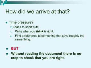 How did we arrive at that?
 Time pressure?
 Leads to short cuts.
1. Write what you think is right.
2. Find a reference to something that says roughly the
same thing.
 BUT
 Without reading the document there is no
step to check that you are right.
 