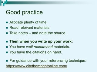 Good practice
 Allocate plenty of time.
 Read relevant materials.
 Take notes – and note the source.
 Then when you write up your work:
 You have well researched materials.
 You have the citations on hand.
 For guidance with your referencing technique:
https://www.citethemrightonline.com/
 