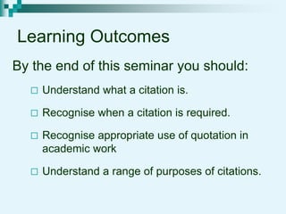 Learning Outcomes
By the end of this seminar you should:
 Understand what a citation is.
 Recognise when a citation is required.
 Recognise appropriate use of quotation in
academic work
 Understand a range of purposes of citations.
 