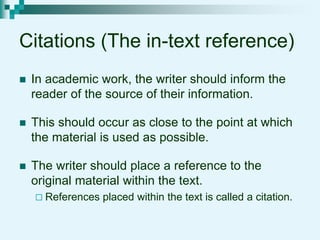 Citations (The in-text reference)
 In academic work, the writer should inform the
reader of the source of their information.
 This should occur as close to the point at which
the material is used as possible.
 The writer should place a reference to the
original material within the text.
 References placed within the text is called a citation.
 
