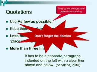 Quotations
 Use As few as possible.
 Keep them As short as possible.
 Less than three lines:
“place in inverted comma’s”.
 More than three lines:
It has to be a separate paragraph
indented on the left with a clear line
above and below.
They do not demonstrate
your understanding
Don’t forget the citation
(Sandland, 2018).
 